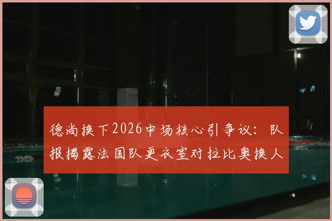 德尚换下2026中场核心引争议：队报揭露法国队更衣室对拉比奥换人调整集体不满