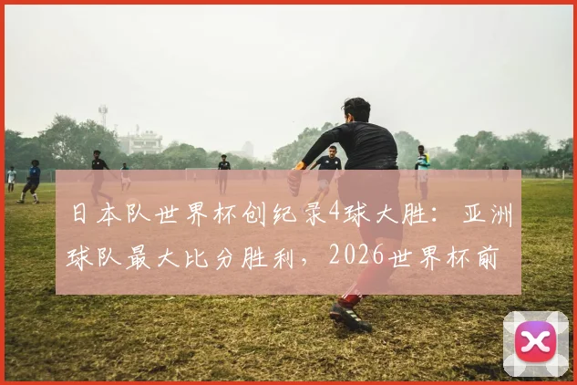 日本队世界杯创纪录4球大胜：亚洲球队最大比分胜利，2026世界杯前景几何？森保一战术全解析