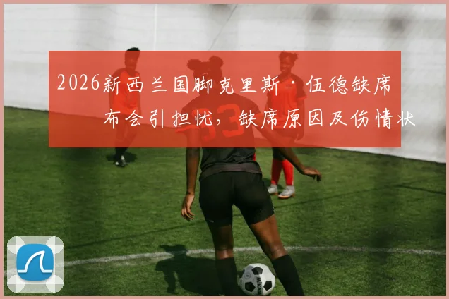 2026新西兰国脚克里斯·伍德缺席发布会引担忧，缺席原因及伤情状态最新分析