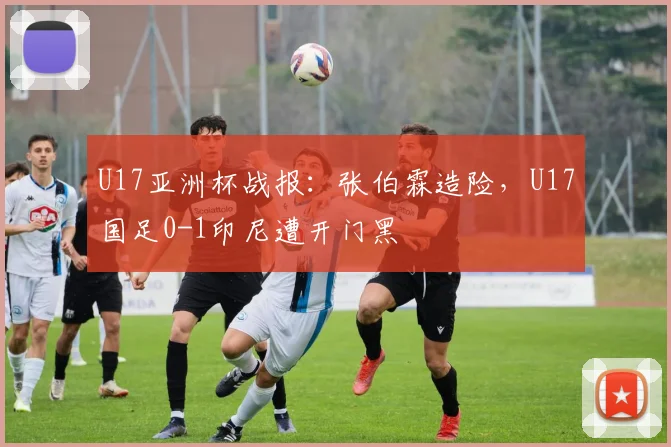 U17亚洲杯战报:张伯霖造险,U17国足0-1印尼遭开门黑