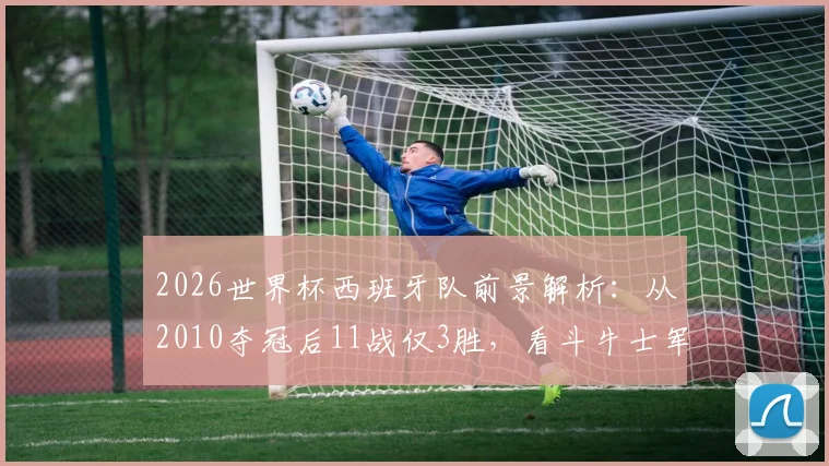 2026世界杯西班牙队前景解析:从2010夺冠后11战仅3胜,看斗牛士军团如何破局