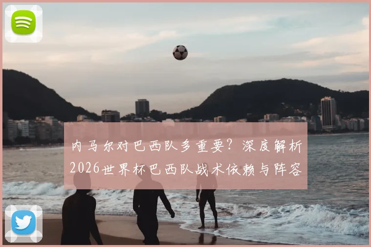 内马尔对巴西队多重要?深度解析2026世界杯巴西队战术依赖与阵容困境,离不开他的原因
