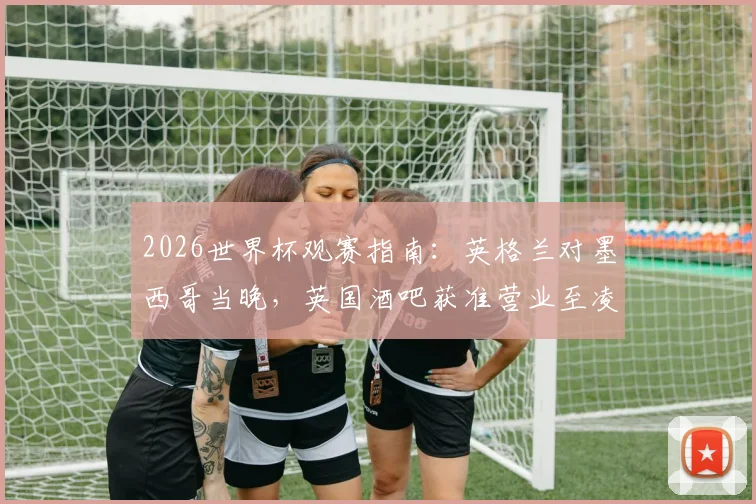 2026世界杯观赛指南：英格兰对墨西哥当晚，英国酒吧获准营业至凌晨五点，球迷狂欢全攻略