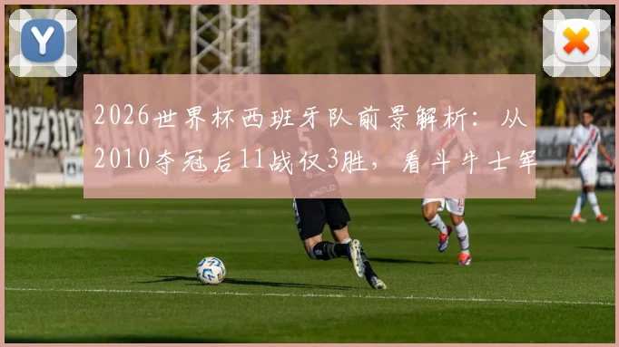 2026世界杯西班牙队前景解析：从2010夺冠后11战仅3胜，看斗牛士军团如何破局