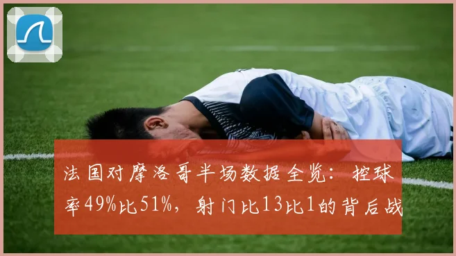 法国对摩洛哥半场数据全览:控球率49%比51%,射门比13比1的背后战术分析