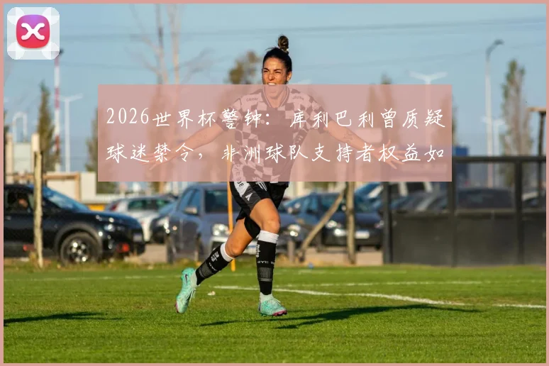 2026世界杯警钟：库利巴利曾质疑球迷禁令，非洲球队支持者权益如何保障？