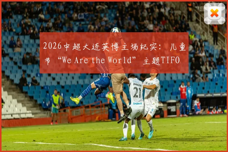 2026中超大连英博主场纪实：儿童节“We Are the World”主题TIFO震撼全场，揭秘球迷组织背后的暖心故事