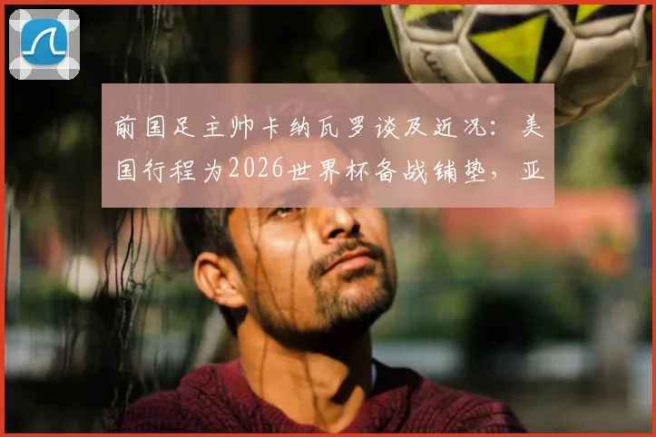 前国足主帅卡纳瓦罗谈及近况:美国行程为2026世界杯备战铺垫,亚洲杯才是核心目标