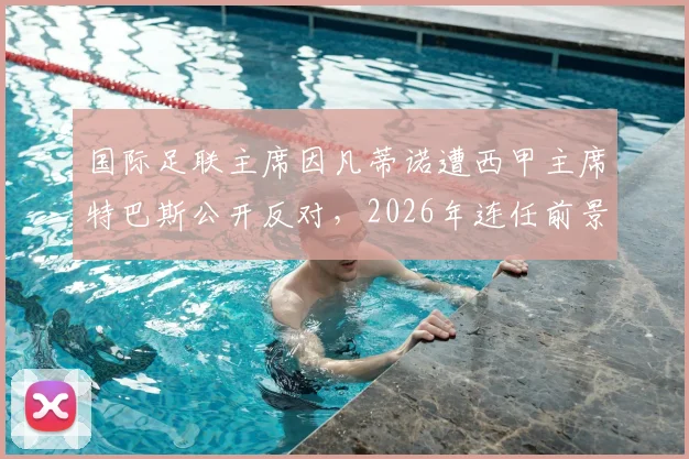 国际足联主席因凡蒂诺遭西甲主席特巴斯公开反对,2026年连任前景及足坛管理争议深度剖析