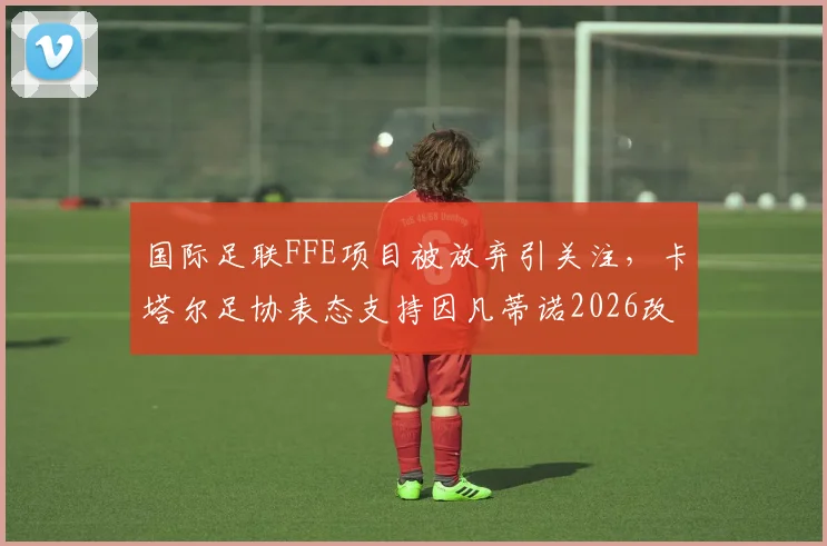 国际足联FFE项目被放弃引关注，卡塔尔足协表态支持因凡蒂诺2026改革计划