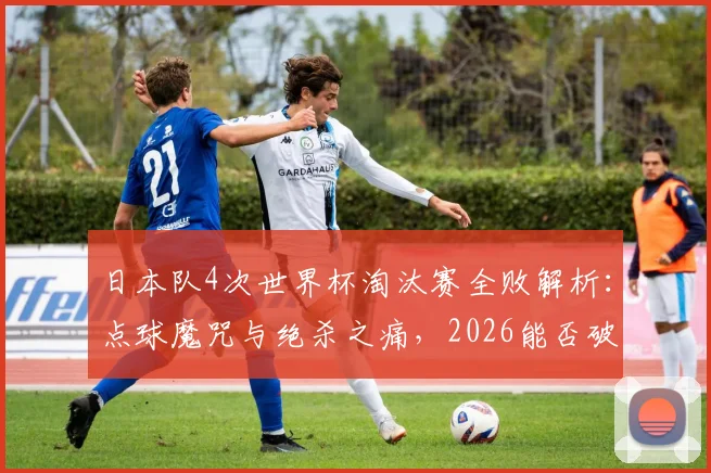 日本队4次世界杯淘汰赛全败解析:点球魔咒与绝杀之痛,2026能否破局?
