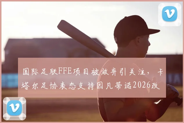 国际足联FFE项目被放弃引关注,卡塔尔足协表态支持因凡蒂诺2026改革计划