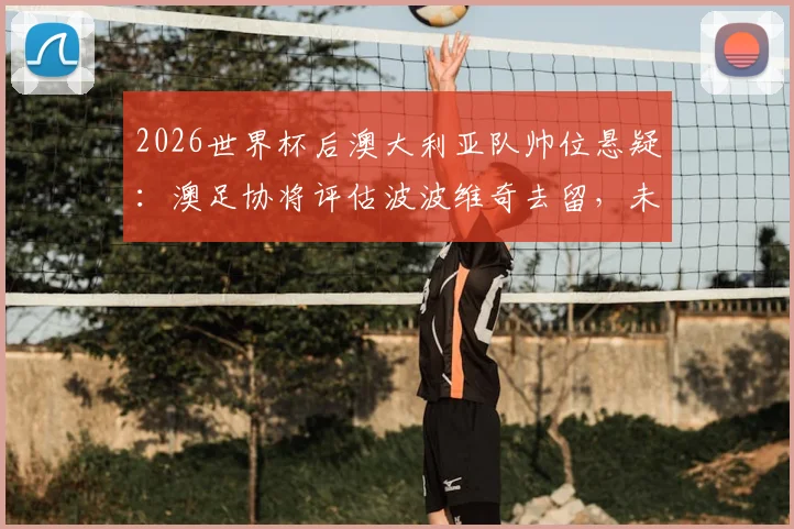 2026世界杯后澳大利亚队帅位悬疑：澳足协将评估波波维奇去留，未来谁来掌舵？
