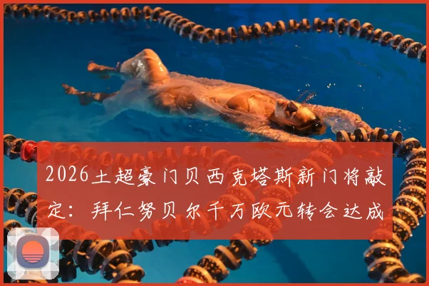 2026土超豪门贝西克塔斯新门将敲定:拜仁努贝尔千万欧元转会达成,附转会详情与球员前景分析