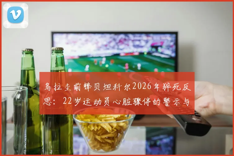乌拉圭前锋贝坦科尔2026年猝死反思:22岁运动员心脏骤停的警示与预防指南