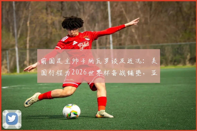 前国足主帅卡纳瓦罗谈及近况：美国行程为2026世界杯备战铺垫，亚洲杯才是核心目标