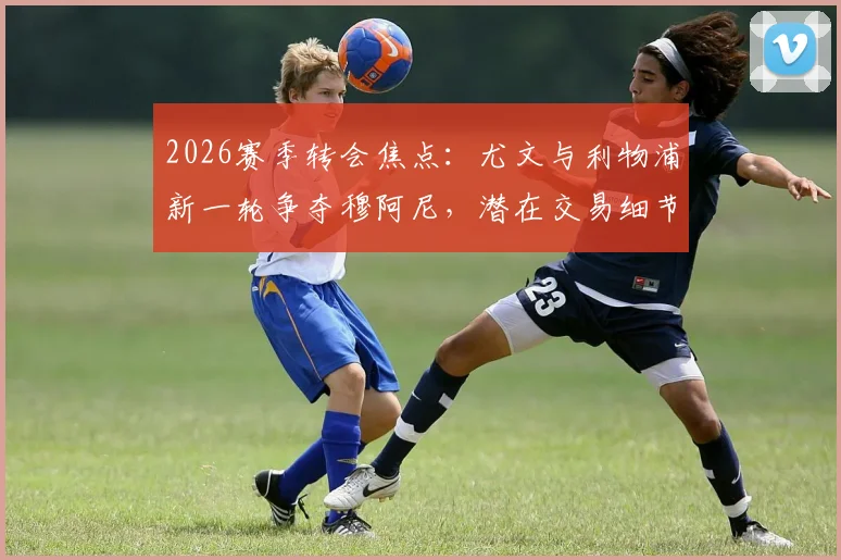 2026赛季转会焦点：尤文与利物浦新一轮争夺穆阿尼，潜在交易细节与球队阵容影响解析