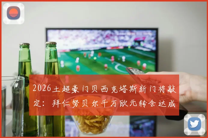 2026土超豪门贝西克塔斯新门将敲定：拜仁努贝尔千万欧元转会达成，附转会详情与球员前景分析