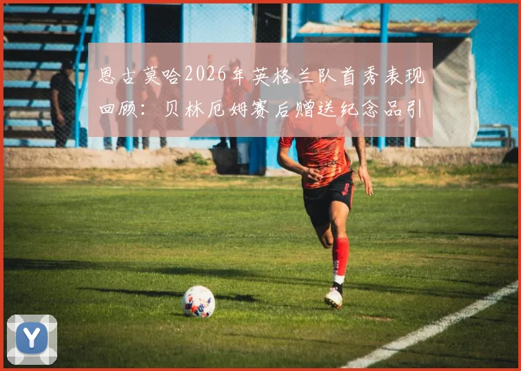 恩古莫哈2026年英格兰队首秀表现回顾：贝林厄姆赛后赠送纪念品引热议，新人成长之路解析
