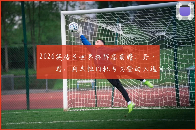 2026英格兰世界杯阵容前瞻:丹·伯恩、利夫拉门托与戈登的入选可能性深度剖析
