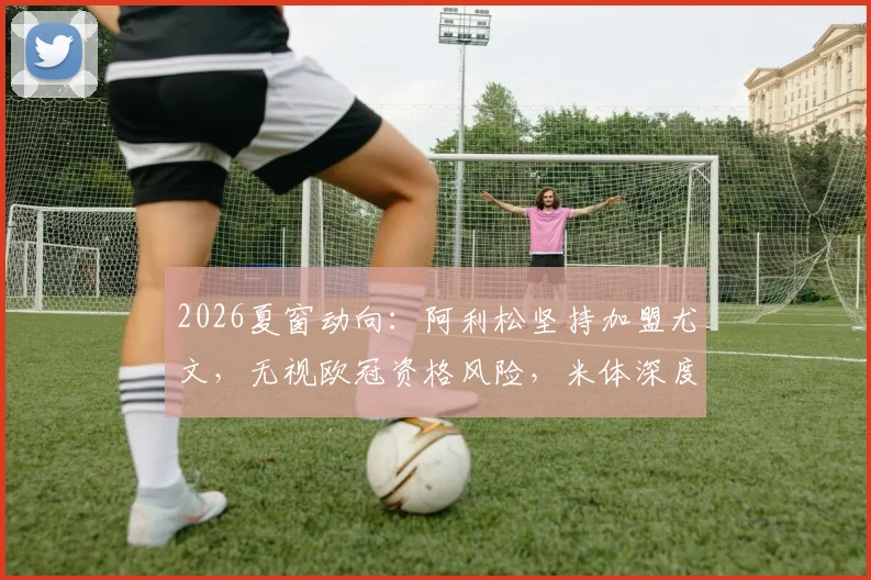 2026夏窗动向:阿利松坚持加盟尤文,无视欧冠资格风险,米体深度解析背后原因
