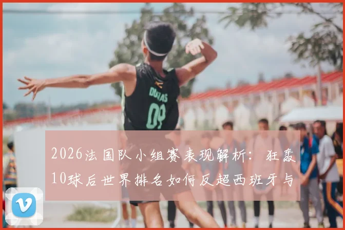 2026法国队小组赛表现解析：狂轰10球后世界排名如何反超西班牙与阿根廷？附球队近期战绩详细回顾