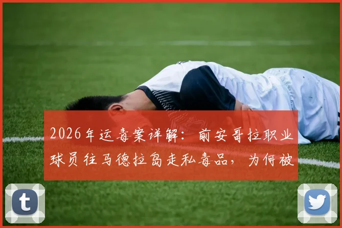 2026年运毒案详解：前安哥拉职业球员往马德拉岛走私毒品，为何被判8年监禁？刑期与案情深度剖析