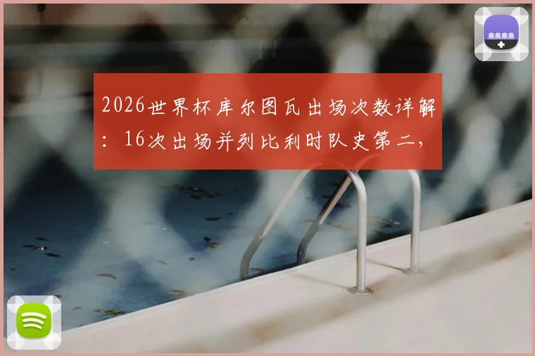 2026世界杯库尔图瓦出场次数详解：16次出场并列比利时队史第二，附门将世界杯数据全览