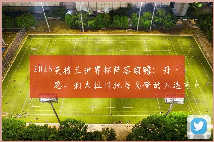 2026英格兰世界杯阵容前瞻：丹·伯恩、利夫拉门托与戈登的入选可能性深度剖析