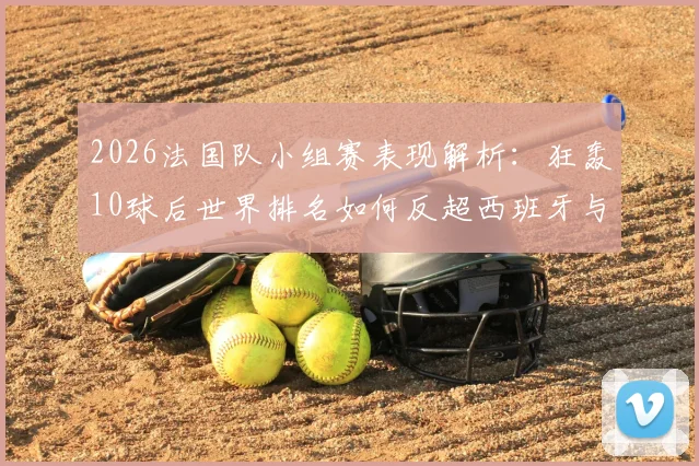 2026法国队小组赛表现解析：狂轰10球后世界排名如何反超西班牙与阿根廷？附球队近期战绩详细回顾