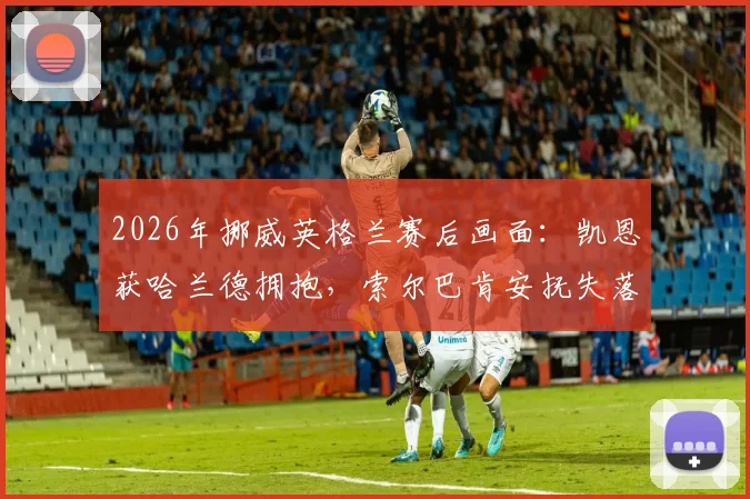 2026年挪威英格兰赛后画面：凯恩获哈兰德拥抱，索尔巴肯安抚失落门将尼兰德细节回顾