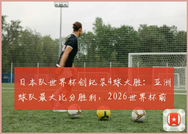 日本队世界杯创纪录4球大胜:亚洲球队最大比分胜利,2026世界杯前景几何?森保一战术全解析
