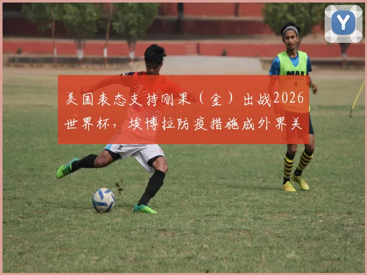 美国表态支持刚果（金）出战2026世界杯，埃博拉防疫措施成外界关注焦点