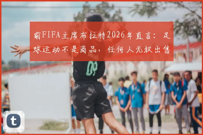 前FIFA主席布拉特2026年直言：足球运动不是商品，任何人无权出售这项全球第一运动