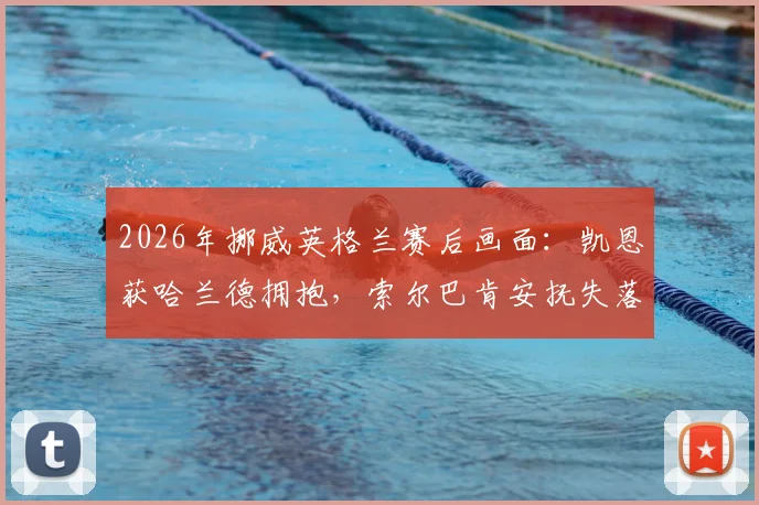 2026年挪威英格兰赛后画面:凯恩获哈兰德拥抱,索尔巴肯安抚失落门将尼兰德细节回顾