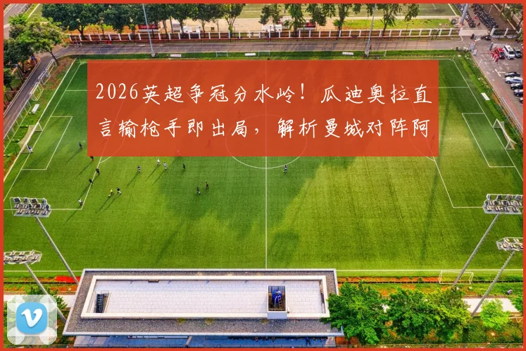 2026英超争冠分水岭!瓜迪奥拉直言输枪手即出局,解析曼城对阵阿森纳的战术信心与临场关键