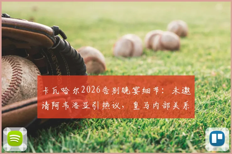 卡瓦哈尔2026告别晚宴细节:未邀请阿韦洛亚引热议,皇马内部关系引关注