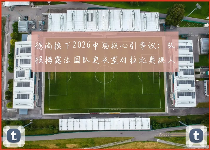 德尚换下2026中场核心引争议:队报揭露法国队更衣室对拉比奥换人调整集体不满