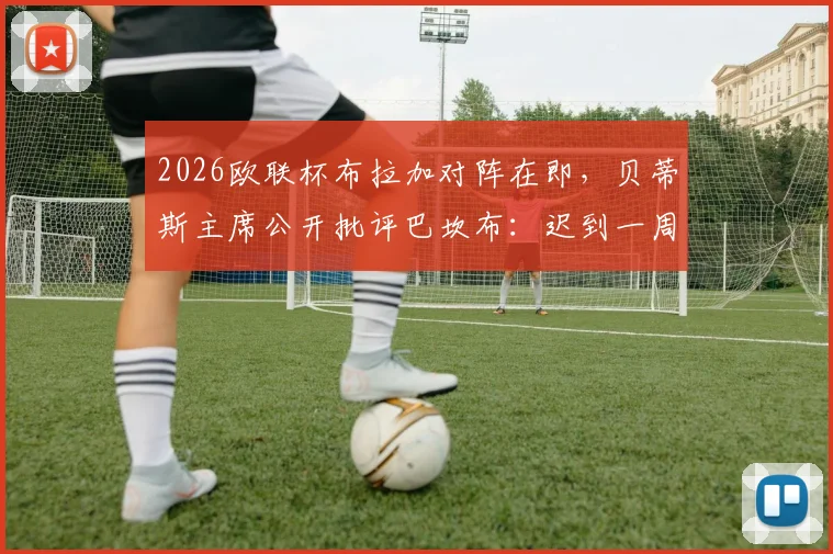 2026欧联杯布拉加对阵在即，贝蒂斯主席公开批评巴坎布：迟到一周影响全队备战