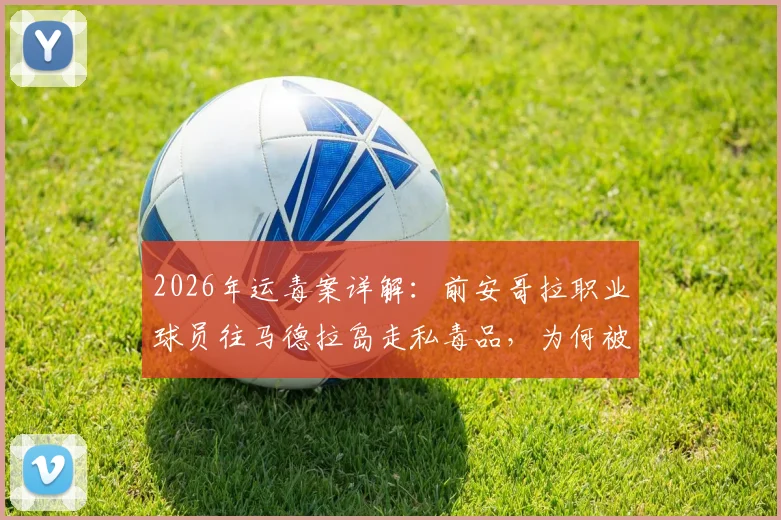 2026年运毒案详解:前安哥拉职业球员往马德拉岛走私毒品,为何被判8年监禁?刑期与案情深度剖析