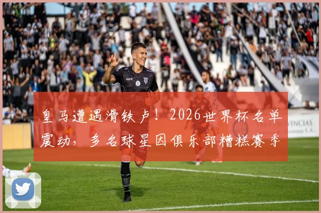 皇马遭遇滑铁卢！2026世界杯名单震动，多名球星因俱乐部糟糕赛季落选，马卡报深度剖析背后原因