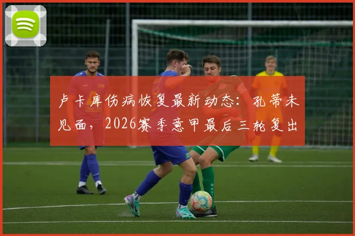 卢卡库伤病恢复最新动态：孔蒂未见面，2026赛季意甲最后三轮复出目标成焦点