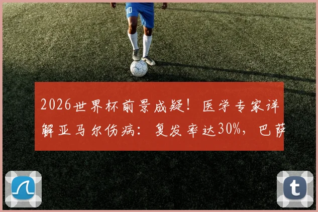 2026世界杯前景成疑!医学专家详解亚马尔伤病:复发率达30%,巴萨新星回归时间线分析