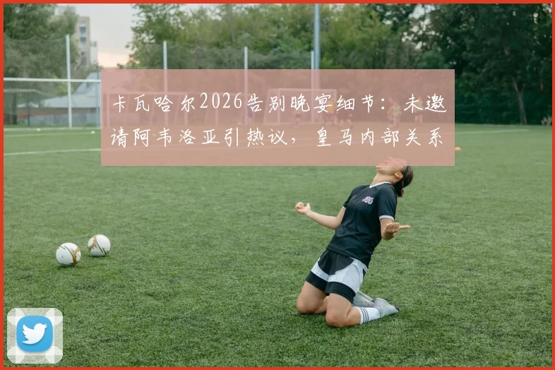 卡瓦哈尔2026告别晚宴细节：未邀请阿韦洛亚引热议，皇马内部关系引关注