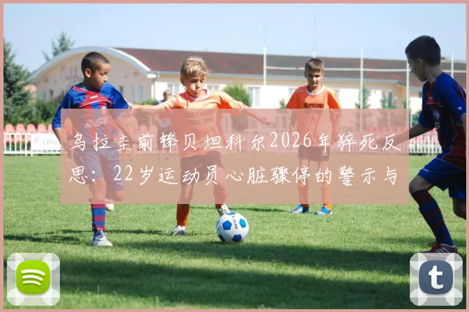 乌拉圭前锋贝坦科尔2026年猝死反思：22岁运动员心脏骤停的警示与预防指南