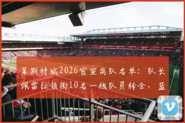 莱斯特城2026官宣离队名单：队长佩雷拉领衔10名一线队员转会，蓝狐阵容重大变动